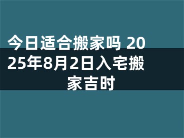 今日适合搬家吗 2025年8月2日入宅搬家吉时