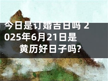 今日是订婚吉日吗 2025年6月21日是黄历好日子吗?