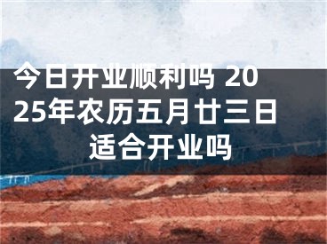 今日开业顺利吗 2025年农历五月廿三日适合开业吗