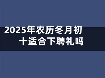 2025年农历冬月初十适合下聘礼吗