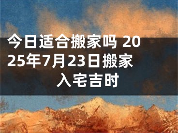 今日适合搬家吗 2025年7月23日搬家入宅吉时