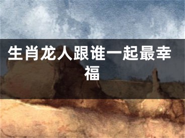 生肖龙人跟谁一起最幸福