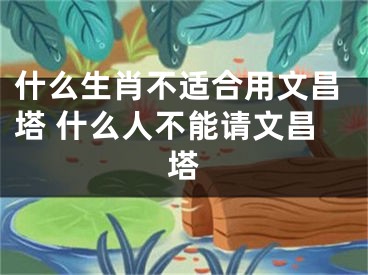什么生肖不适合用文昌塔 什么人不能请文昌塔