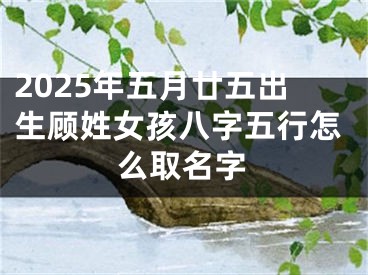 2025年五月廿五出生顾姓女孩八字五行怎么取名字