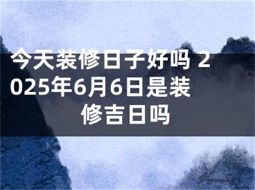 今天装修日子好吗 2025年6月6日是装修吉日吗