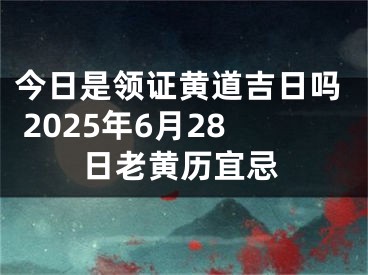 今日是领证黄道吉日吗 2025年6月28日老黄历宜忌
