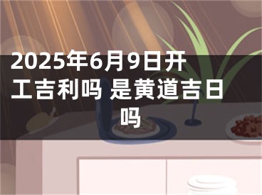 2025年6月9日开工吉利吗 是黄道吉日吗