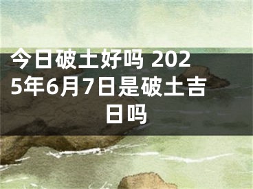 今日破土好吗 2025年6月7日是破土吉日吗