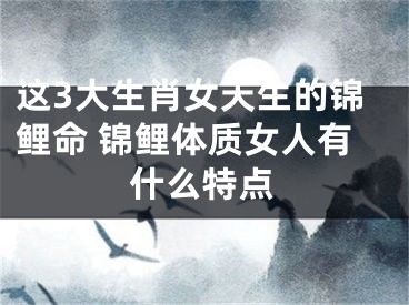 这3大生肖女天生的锦鲤命 锦鲤体质女人有什么特点