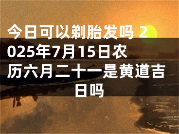 今日可以剃胎发吗 2025年7月15日农历六月二十一是黄道吉日吗