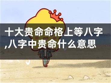 十大贵命命格上等八字,八字中贵命什么意思