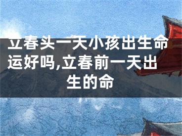 立春头一天小孩出生命运好吗,立春前一天出生的命