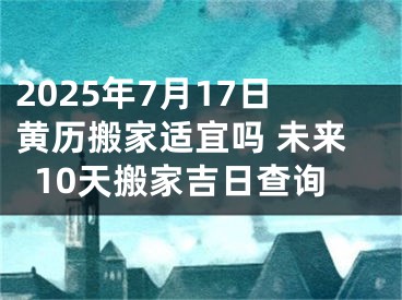 2025年7月17日黄历搬家适宜吗 未来10天搬家吉日查询