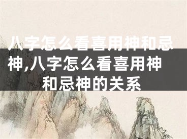 八字怎么看喜用神和忌神,八字怎么看喜用神和忌神的关系
