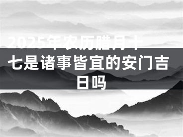 2025年农历腊月十七是诸事皆宜的安门吉日吗
