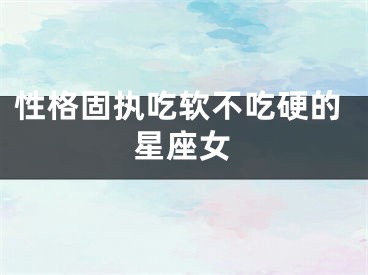 性格固执吃软不吃硬的星座女