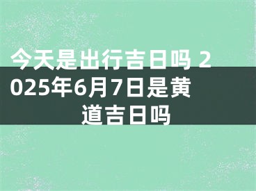 今天是出行吉日吗 2025年6月7日是黄道吉日吗