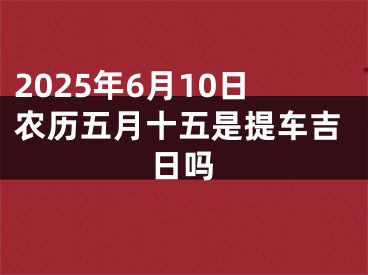 2025年6月10日农历五月十五是提车吉日吗