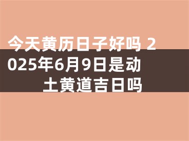 今天黄历日子好吗 2025年6月9日是动土黄道吉日吗