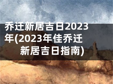 乔迁新居吉日2023年(2023年佳乔迁新居吉日指南)