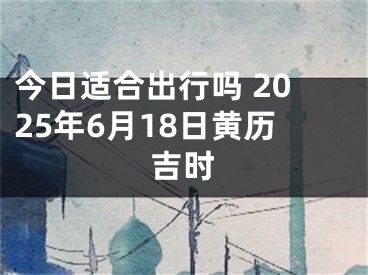 今日适合出行吗 2025年6月18日黄历吉时