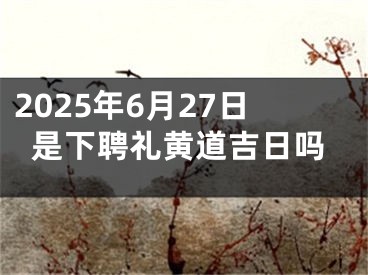 2025年6月27日是下聘礼黄道吉日吗