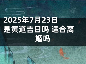 2025年7月23日是黄道吉日吗 适合离婚吗