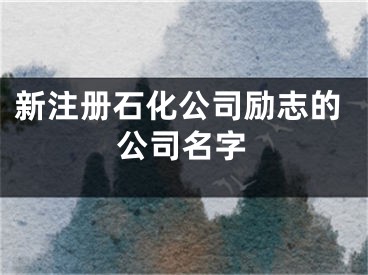 新注册石化公司励志的公司名字