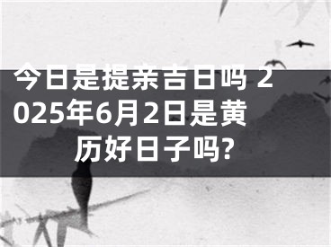 今日是提亲吉日吗 2025年6月2日是黄历好日子吗?