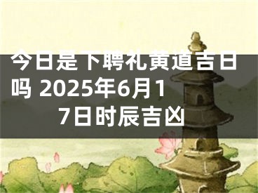 今日是下聘礼黄道吉日吗 2025年6月17日时辰吉凶