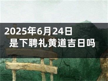 2025年6月24日是下聘礼黄道吉日吗