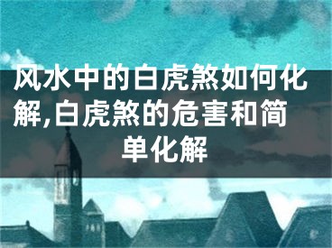 风水中的白虎煞如何化解,白虎煞的危害和简单化解