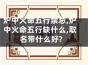 炉中火命五行禁忌,炉中火命五行缺什么,取名带什么好?