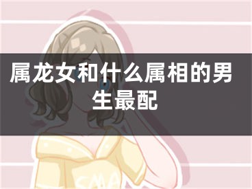 属龙女和什么属相的男生最配