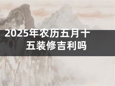 2025年农历五月十五装修吉利吗