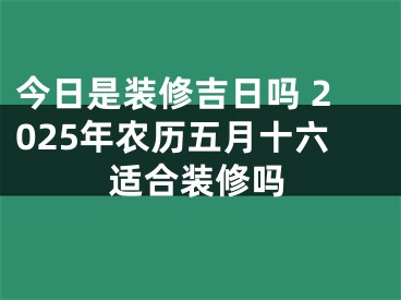 今日是装修吉日吗 2025年农历五月十六适合装修吗