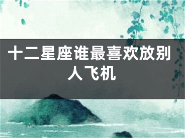 十二星座谁最喜欢放别人飞机