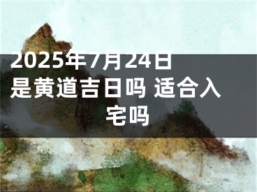 2025年7月24日是黄道吉日吗 适合入宅吗