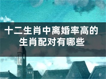 十二生肖中离婚率高的生肖配对有哪些