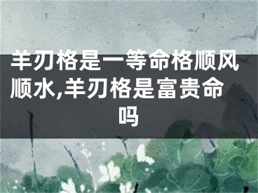 羊刃格是一等命格顺风顺水,羊刃格是富贵命吗