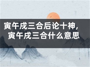 寅午戌三合后论十神,寅午戌三合什么意思