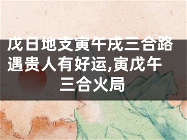 戊日地支寅午戌三合路遇贵人有好运,寅戊午三合火局