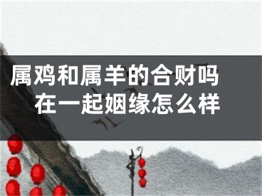 属鸡和属羊的合财吗 在一起姻缘怎么样