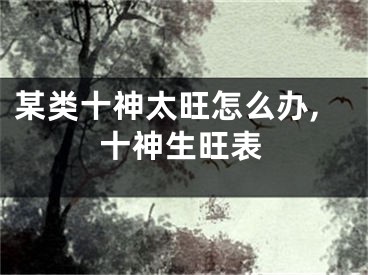 某类十神太旺怎么办,十神生旺表