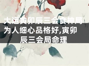 大运寅卯辰三会食神局为人细心品格好,寅卯辰三会局命理