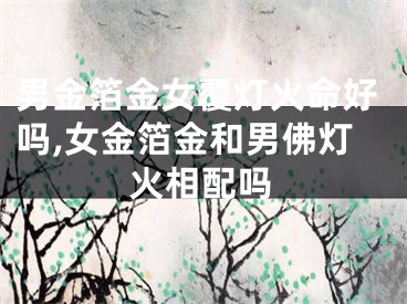 男金箔金女覆灯火命好吗,女金箔金和男佛灯火相配吗