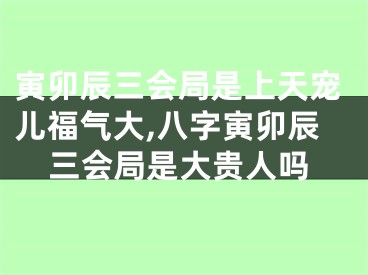 寅卯辰三会局是上天宠儿福气大,八字寅卯辰三会局是大贵人吗