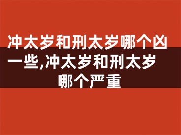 冲太岁和刑太岁哪个凶一些,冲太岁和刑太岁哪个严重