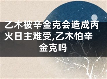 乙木被辛金克会造成丙火日主难受,乙木怕辛金克吗