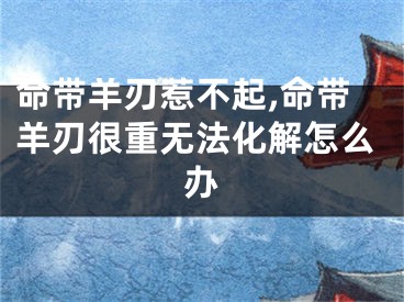 命带羊刃惹不起,命带羊刃很重无法化解怎么办